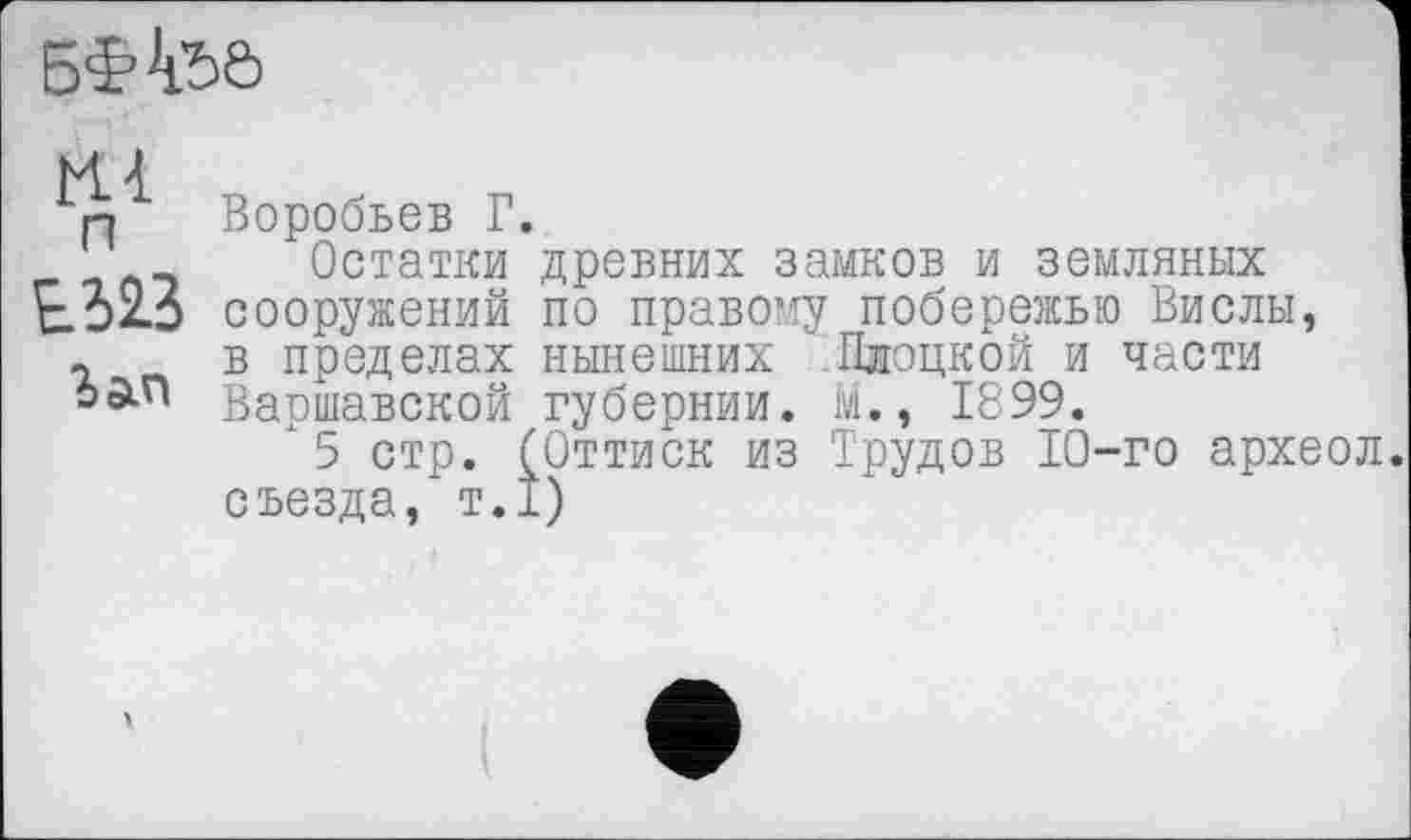 ﻿б'Н’ьа
Hl
п Воробьев Г.
Остатки древних замков и земляных Е523 сооружений по правому побережью Вислы, г в пределах нынешних Пдоцкой и части Варшавской губернии, м., 1899.
"5 стр. (Оттиск из Трудов 10-го археол съезда, т.1)